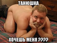 танюшка хочешь меня ????