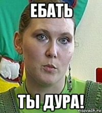 ебать ты дура!