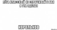 лёха классный не спрашивайте как я эта зделал корольков