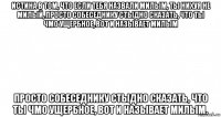 истина в том, что если тебя назвали милым, ты нихуя не милый, просто собеседнику стыдно сказать, что ты чмо ущербное, вот и называет милым просто собеседнику стыдно сказать, что ты чмо ущербное, вот и называет милым.