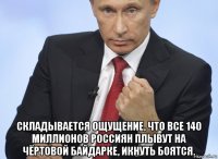  складывается ощущение, что все 140 миллионов россиян плывут на чёртовой байдарке, икнуть боятся.