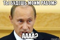 ты будешь моим рабом? аааа?