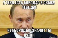 у тебя есть борода? я скажу тебе да! нет бороды? значит ты путин