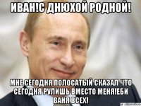 иван!с днюхой родной! мне сегодня полосатый сказал что сегодня рулишь вместо меня!еби ваня всех!