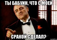 ты бабуин, что с моей сракой сделал?