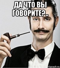 да что вы говорите?.. 