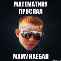 математику проспал маму наебал