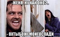 -женя, ну как оно?.. - охтыбожемойгоспади