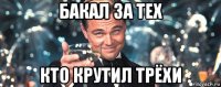 бакал за тех кто крутил трёхи