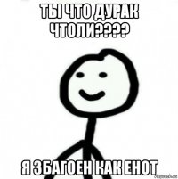 ты что дурак чтоли???? я збагоен как енот