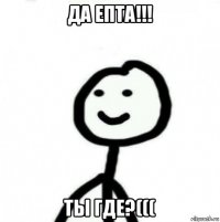 да епта!!! ты где?(((