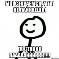 мы стараемся, а ты не лайкаешь! поставил лааааайййккк!!!!