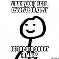 у каждого есть ебанутый друг которого зовут жмака