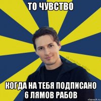 то чувство когда на тебя подписано 6 лямов рабов