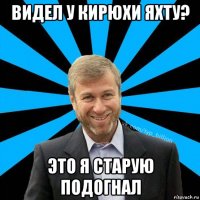 видел у кирюхи яхту? это я старую подогнал