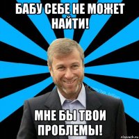 бабу себе не может найти! мне бы твои проблемы!