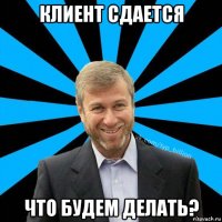 клиент сдается что будем делать?