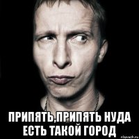  припять,припять нуда есть такой город