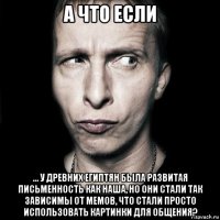 а что если ... у древних египтян была развитая письменность как наша, но они стали так зависимы от мемов, что стали просто использовать картинки для общения?