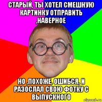 старый, ты хотел смешную картинку отправить ,наверное но ,похоже, ошибся, и разослал свою фотку с выпускного