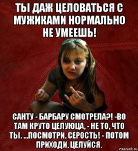 ты даж целоваться с мужиками нормально не умеешь! санту - барбару смотрела?! -во там круто целуюца, - не то, что ты. ...посмотри, серость! - потом приходи, целуйся.