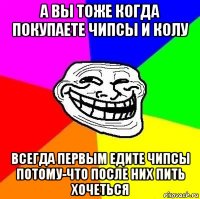 а вы тоже когда покупаете чипсы и колу всегда первым едите чипсы потому-что после них пить хочеться