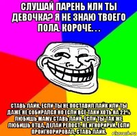 слушай парень или ты девочка? я не знаю твоего пола. короче. . . ставь лайк, если ты не поставил лайк или ты даже не собирался но если всё таки хоть на 22% любишь маму ставь лайк. если ты так же любишь отца, делай репост. не игнорируй. если проигнорировал, ставь лайк.