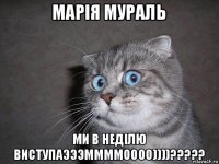 марія мураль ми в неділю виступаэээммммоооо))))?????