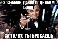 хоффман, давай поднимем бокал за то,что ты бросаешь