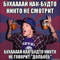 бухаааай как-будто никто не смотрит бухаааай как-будто никто не говорит:"долбоёб"