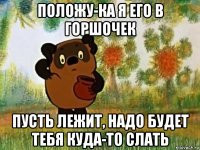 положу-ка я его в горшочек пусть лежит, надо будет тебя куда-то слать