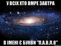 у всіх хто вмре завтра в імені є букви "п.а.в.л.о"