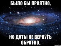 было бы приятно, но дaты не веpнуть обратно.