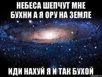 небеса шепчут мне бухни а я ору на земле иди нахуй я и так бухой