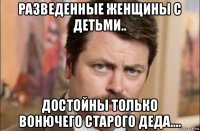 разведенные женщины с детьми.. достойны только вонючего старого деда....