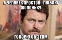 а человек простой - люблю жопоньку говорю об этом