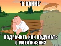 *в ванне* подрочить иои подумать о моей жизни?