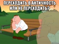 переходить в античность или не переходить? 