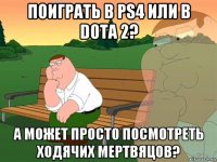 поиграть в ps4 или в dota 2? а может просто посмотреть ходячих мертвяцов?