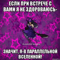 если при встрече с вами я не здороваюсь- значит, я-в параллельной вселенной!