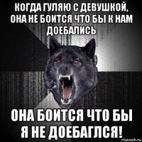 когда гуляю с девушкой, она не боится что бы к нам доебались она боится что бы я не доебаглся!