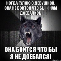 когда гуляю с девушкой, она не боится что бы к нам доебались она боится что бы я не доебался!