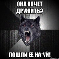 она хочет дружить? пошли ее на*уй!