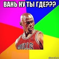 вань ну ты где??? 