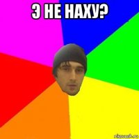 э не наху? 