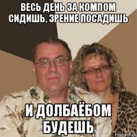 весь день за компом сидишь, зрение посадишь и долбаёбом будешь