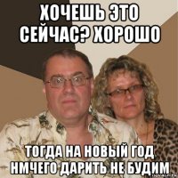 хочешь это сейчас? хорошо тогда на новый год нмчего дарить не будим