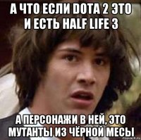 а что если dota 2 это и есть half life 3 а персонажи в ней, это мутанты из чёрной месы