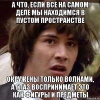 а что, если все на самом деле мы находимся в пустом пространстве окружены только волнами, а глаз воспринимает это как фигуры и предметы