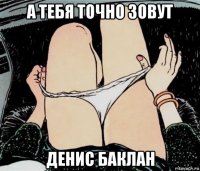 а тебя точно зовут денис баклан